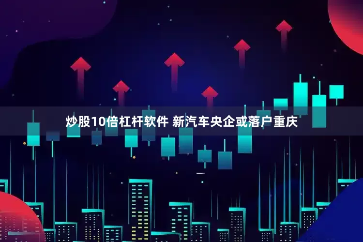 炒股10倍杠杆软件 新汽车央企或落户重庆