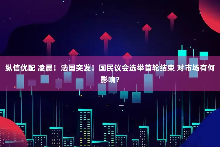 纵信优配 凌晨！法国突发！国民议会选举首轮结束 对市场有何影响？