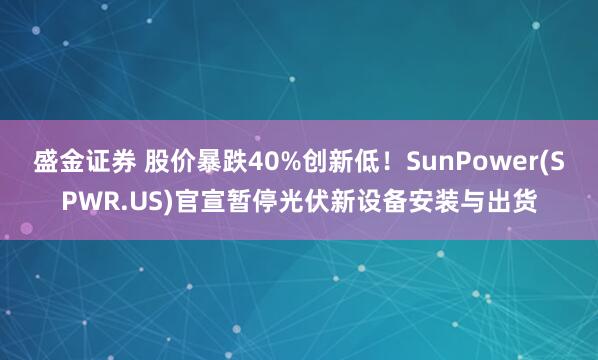 盛金证券 股价暴跌40%创新低！SunPower(SPWR.US)官宣暂停光伏新设备安装与出货