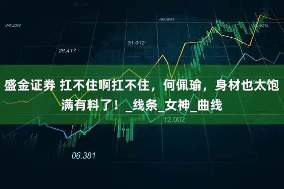 盛金证券 扛不住啊扛不住，何佩瑜，身材也太饱满有料了！_线条_女神_曲线