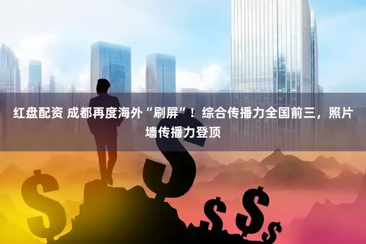 红盘配资 成都再度海外“刷屏”！综合传播力全国前三，照片墙传播力登顶
