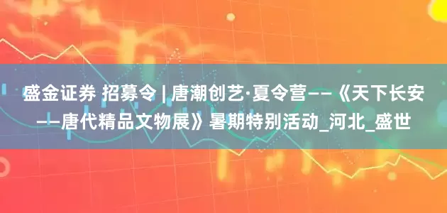 盛金证券 招募令 | 唐潮创艺·夏令营——《天下长安——唐代精品文物展》暑期特别活动_河北_盛世