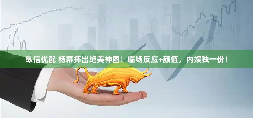 纵信优配 杨幂摔出绝美神图！临场反应+颜值，内娱独一份！