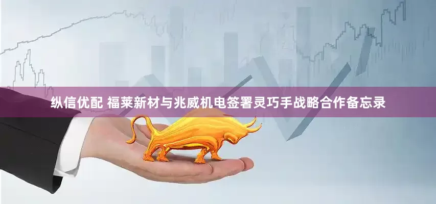 纵信优配 福莱新材与兆威机电签署灵巧手战略合作备忘录