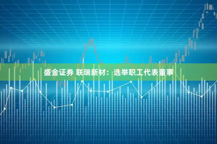 盛金证券 联瑞新材：选举职工代表董事