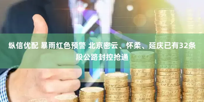 纵信优配 暴雨红色预警 北京密云、怀柔、延庆已有32条段公路封控抢通