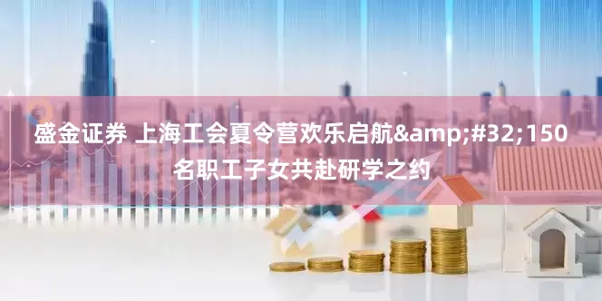 盛金证券 上海工会夏令营欢乐启航&#32;150名职工子女共赴研学之约