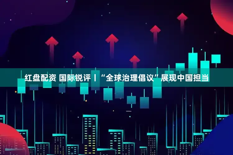 红盘配资 国际锐评丨“全球治理倡议”展现中国担当