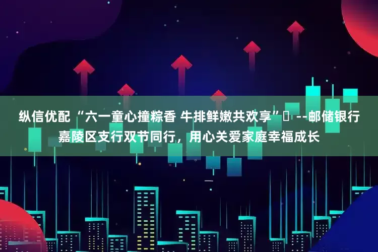 纵信优配 “六一童心撞粽香 牛排鲜嫩共欢享”​--邮储银行嘉陵区支行双节同行，用心关爱家庭幸福成长