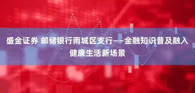 盛金证券 邮储银行雨城区支行——金融知识普及融入健康生活新场景