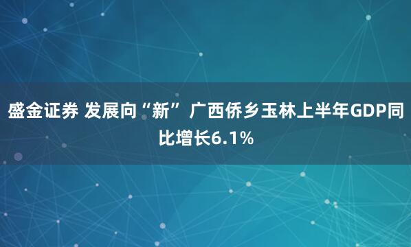 盛金证券 发展向“新” 广西侨乡玉林上半年GDP同比增长6.1%