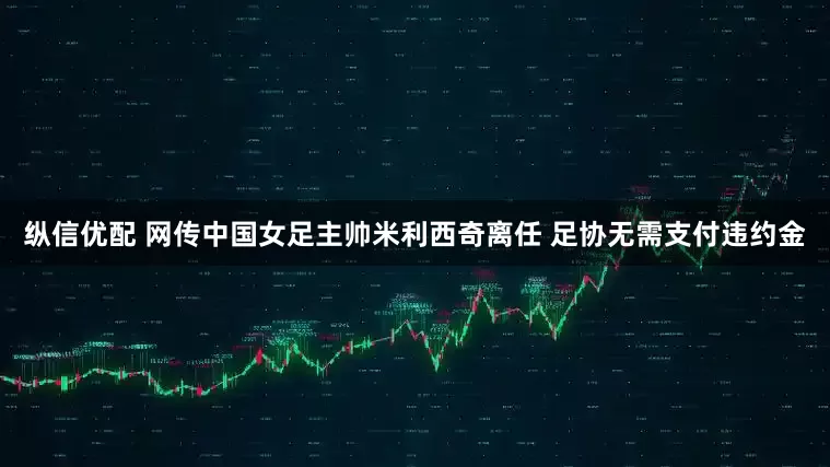 纵信优配 网传中国女足主帅米利西奇离任 足协无需支付违约金