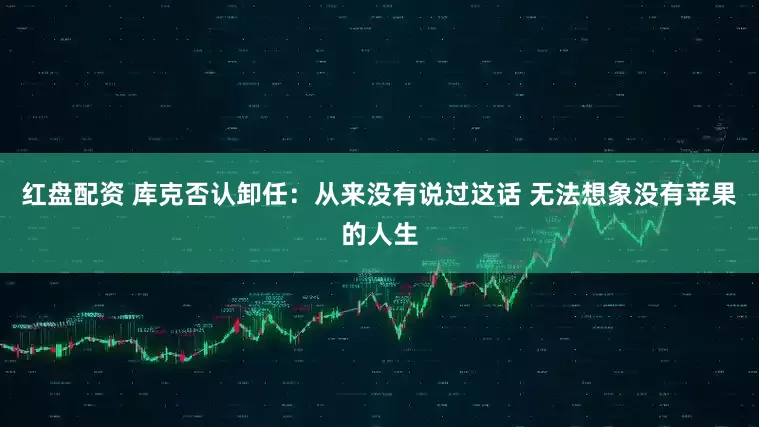 红盘配资 库克否认卸任：从来没有说过这话 无法想象没有苹果的人生