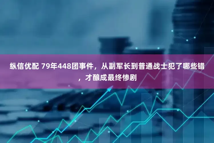 纵信优配 79年448团事件，从副军长到普通战士犯了哪些错，才酿成最终惨剧