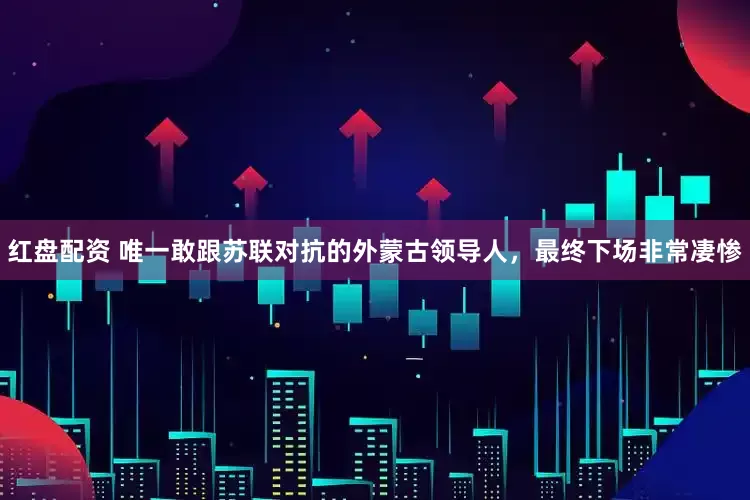 红盘配资 唯一敢跟苏联对抗的外蒙古领导人，最终下场非常凄惨