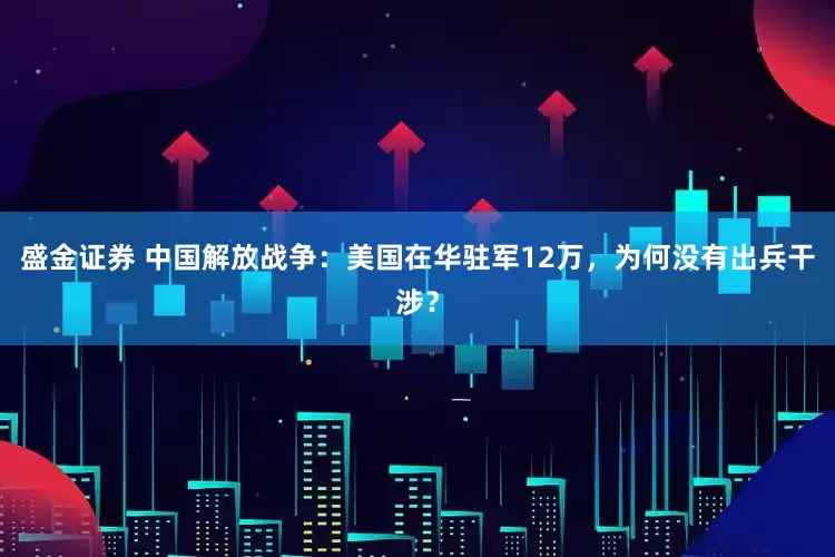 盛金证券 中国解放战争：美国在华驻军12万，为何没有出兵干涉？