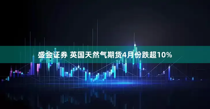 盛金证券 英国天然气期货4月份跌超10%
